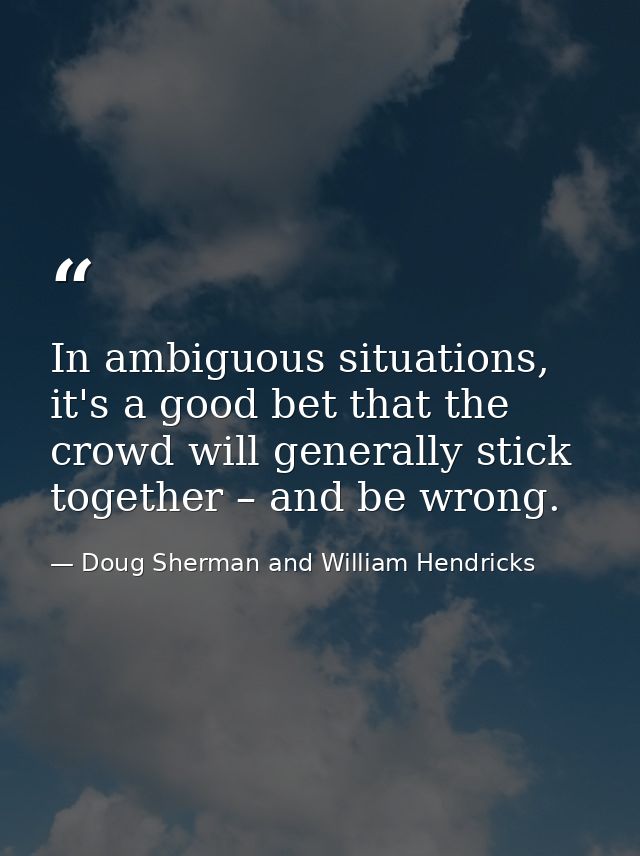 In ambiguous situations, it's a good bet that the crowd will generally stick together – and be wrong. — Doug Sherman and William Hendricks