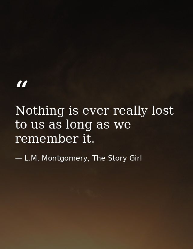 Nothing is ever really lost to us as long as we remember it. — L.M. Montgomery, The Story Girl