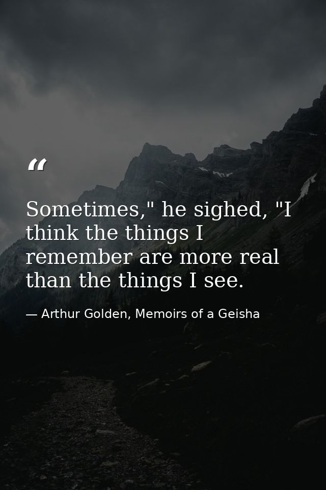 Sometimes," he sighed, "I think the things I remember are more real than the things I see. — Arthur Golden, Memoirs of a Geisha