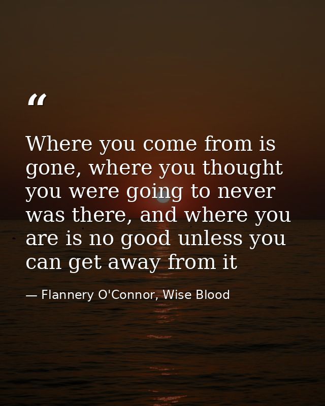 Where you come from is gone, where you thought you were going to never was there, and where you are is no good unless yo — Flannery O'Connor, Wise Blood