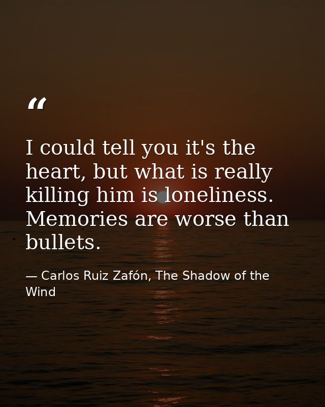 I could tell you it's the heart, but what is really killing him is loneliness. Memories are worse than bullets. — Carlos Ruiz Zafón, The Shadow of the Wind