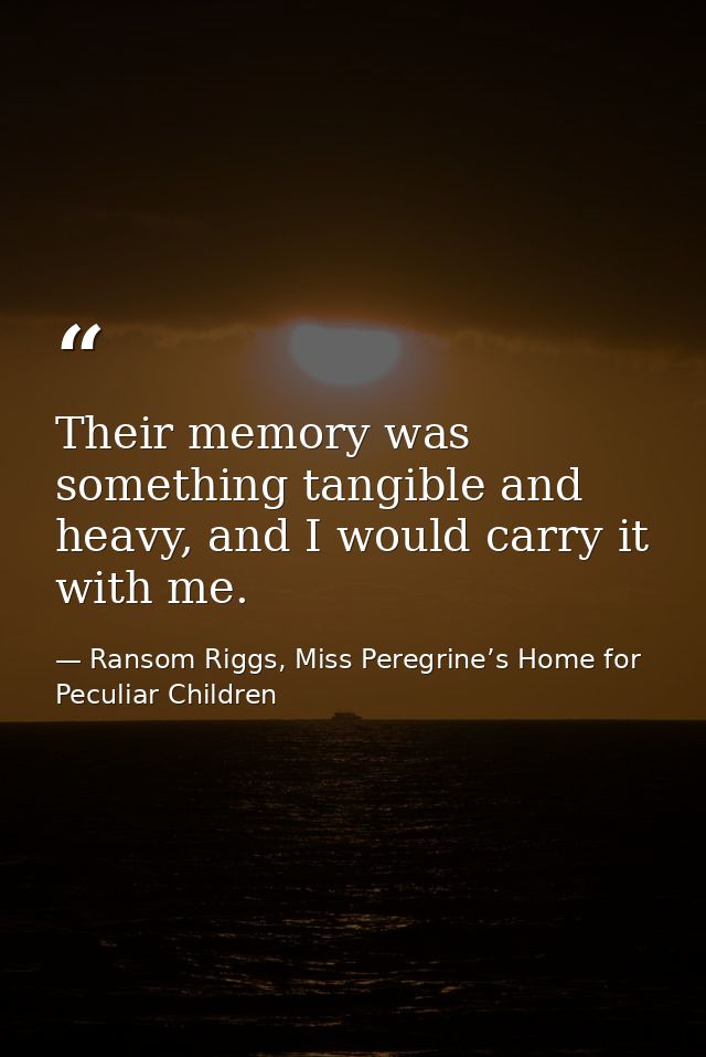 Their memory was something tangible and heavy, and I would carry it with me. — Ransom Riggs, Miss Peregrine’s Home for Peculiar Children