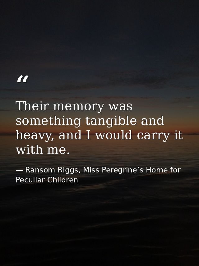 Their memory was something tangible and heavy, and I would carry it with me. — Ransom Riggs, Miss Peregrine’s Home for Peculiar Children