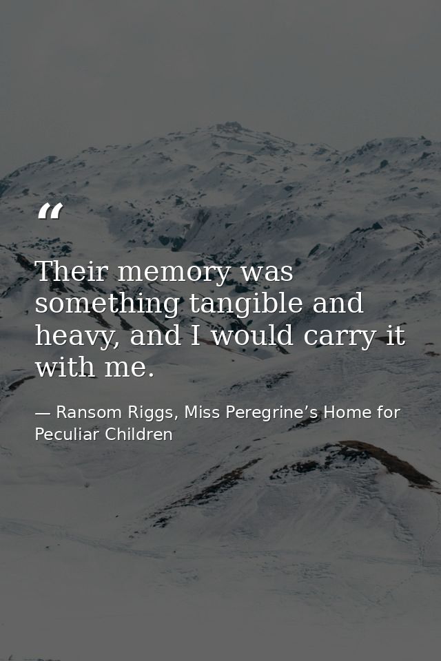 Their memory was something tangible and heavy, and I would carry it with me. — Ransom Riggs, Miss Peregrine’s Home for Peculiar Children