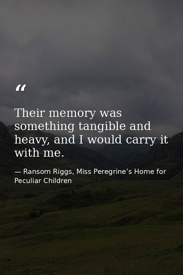Their memory was something tangible and heavy, and I would carry it with me. — Ransom Riggs, Miss Peregrine’s Home for Peculiar Children