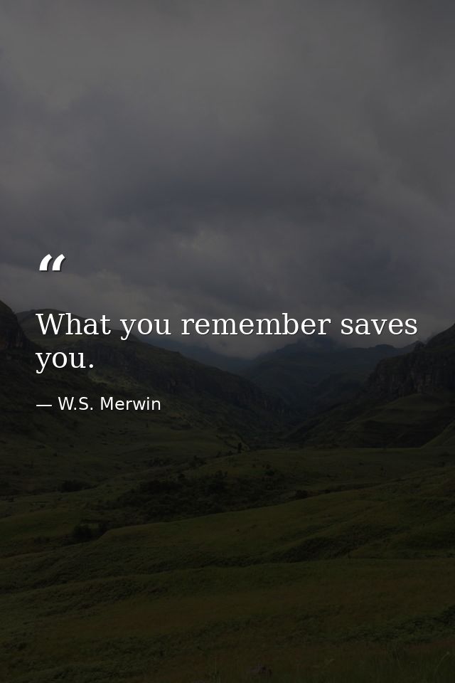 What you remember saves you. — W.S. Merwin