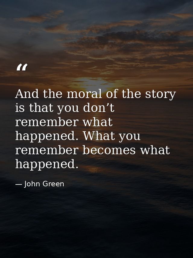 And the moral of the story is that you don’t remember what happened. What you remember becomes what happened. — John Green