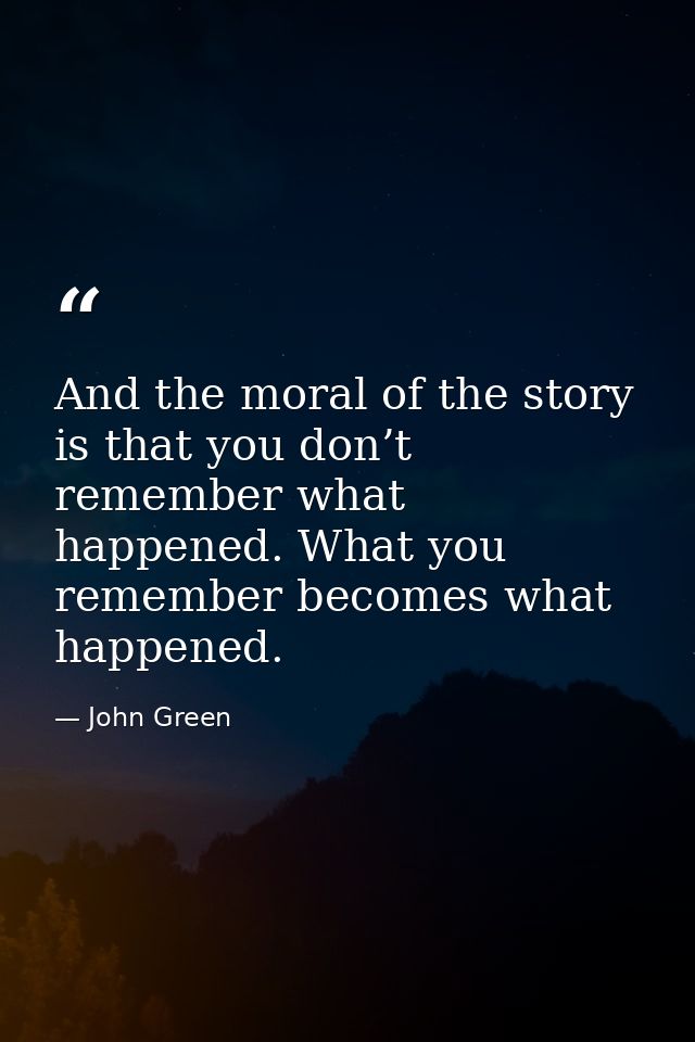 And the moral of the story is that you don’t remember what happened. What you remember becomes what happened. — John Green