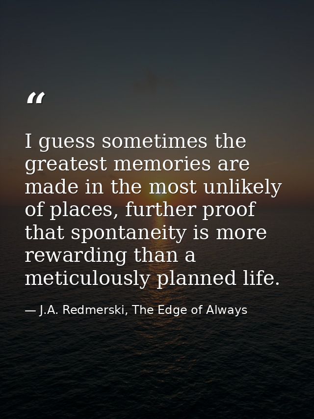 I guess sometimes the greatest memories are made in the most unlikely of places, further proof that spontaneity is more  — J.A. Redmerski, The Edge of Always