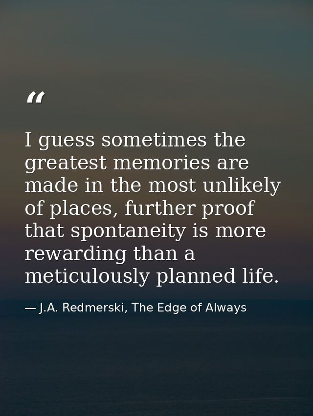 I guess sometimes the greatest memories are made in the most unlikely of places, further proof that spontaneity is more  — J.A. Redmerski, The Edge of Always