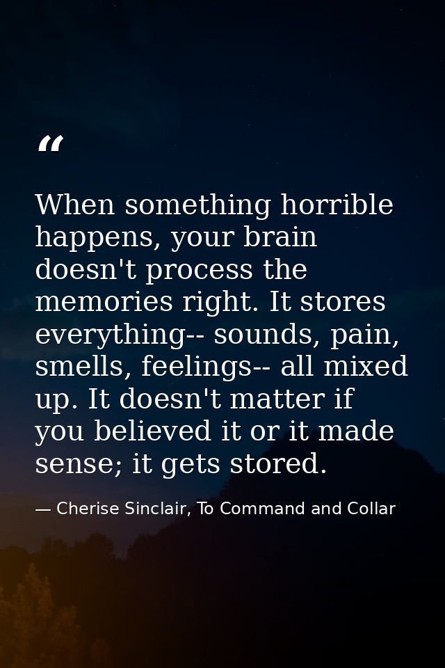 When something horrible happens, your brain doesn't process the memories right. It stores everything-- sounds, pain, sme — Cherise Sinclair, To Command and Collar