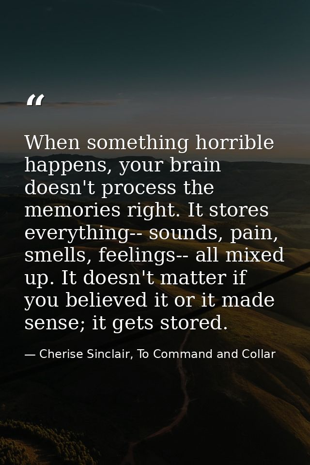 When something horrible happens, your brain doesn't process the memories right. It stores everything-- sounds, pain, sme — Cherise Sinclair, To Command and Collar