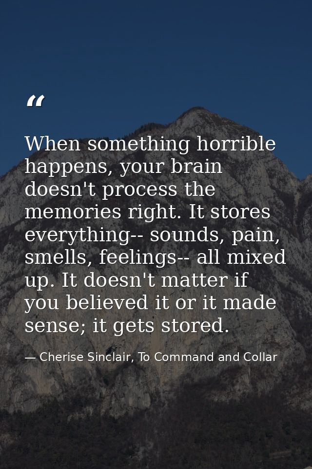 When something horrible happens, your brain doesn't process the memories right. It stores everything-- sounds, pain, sme — Cherise Sinclair, To Command and Collar