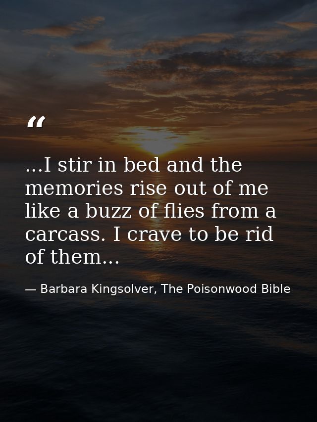 ...I stir in bed and the memories rise out of me like a buzz of flies from a carcass. I crave to be rid of them... — Barbara Kingsolver, The Poisonwood Bible
