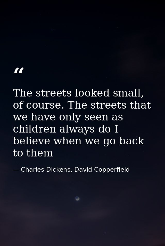 The streets looked small, of course. The streets that we have only seen as children always do I believe when we go back  — Charles Dickens, David Copperfield