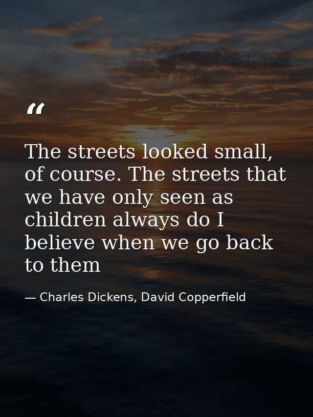 The streets looked small, of course. The streets that we have only seen as children always do I believe when we go back  — Charles Dickens, David Copperfield