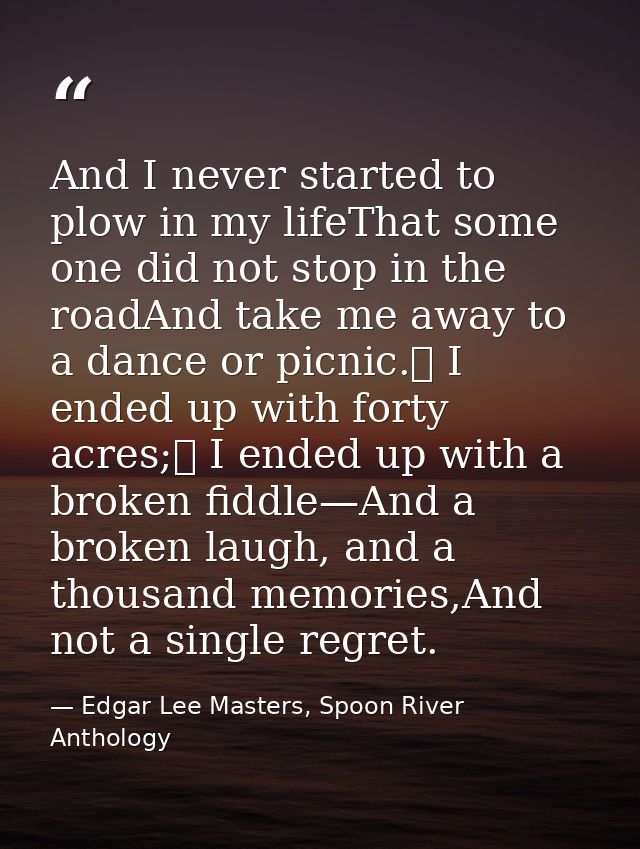 And I never started to plow in my lifeThat some one did not stop in the roadAnd take me away to a dance or picnic.	 I en — Edgar Lee Masters, Spoon River Anthology