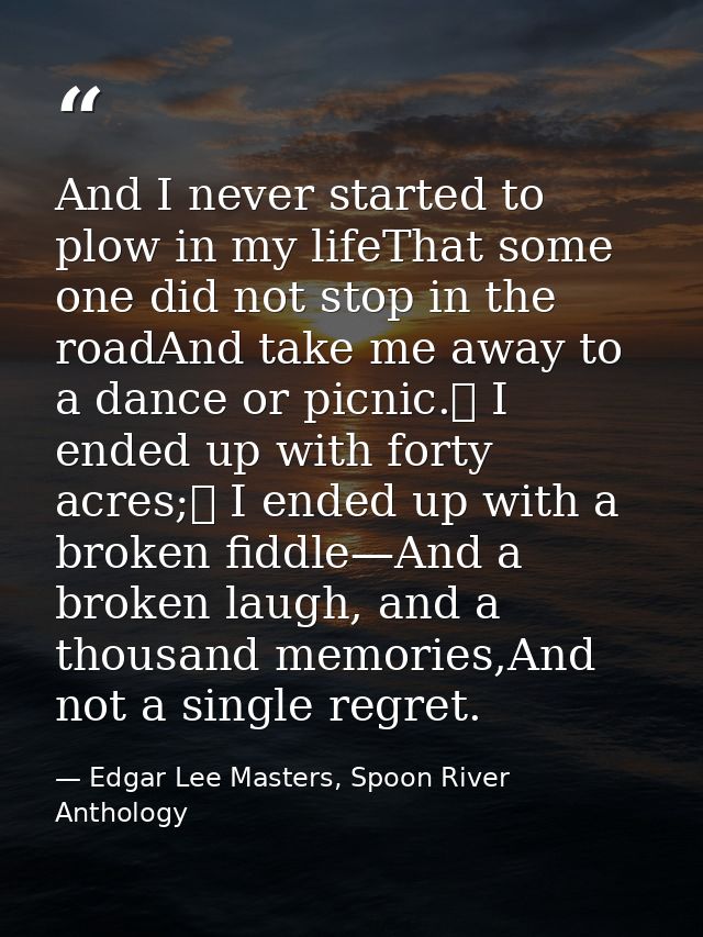 And I never started to plow in my lifeThat some one did not stop in the roadAnd take me away to a dance or picnic.	 I en — Edgar Lee Masters, Spoon River Anthology