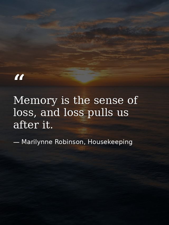Memory is the sense of loss, and loss pulls us after it. — Marilynne Robinson, Housekeeping