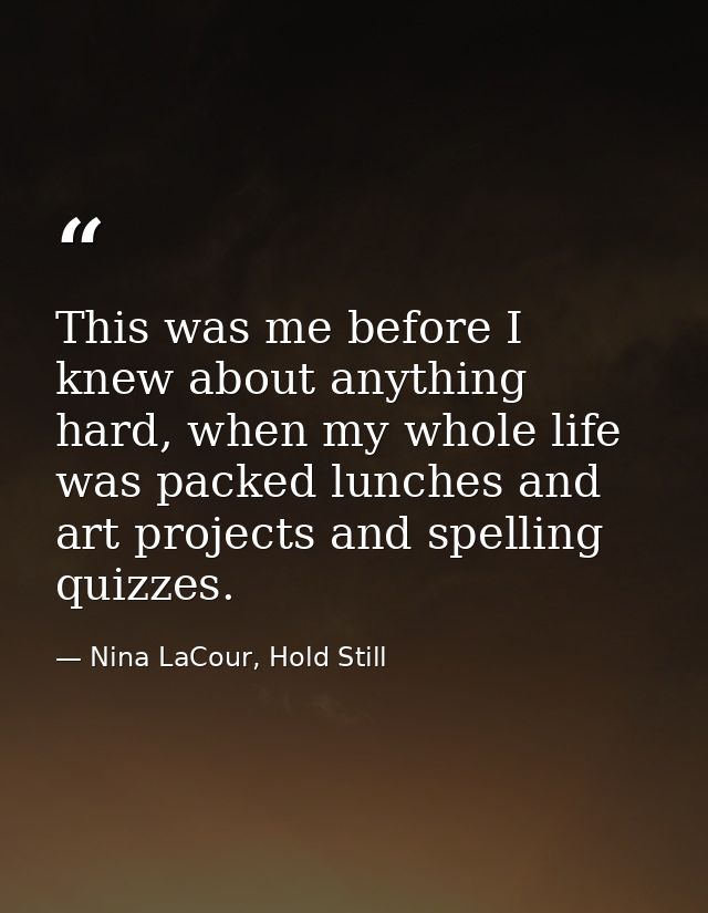 This was me before I knew about anything hard, when my whole life was packed lunches and art projects and spelling quizz — Nina LaCour, Hold Still