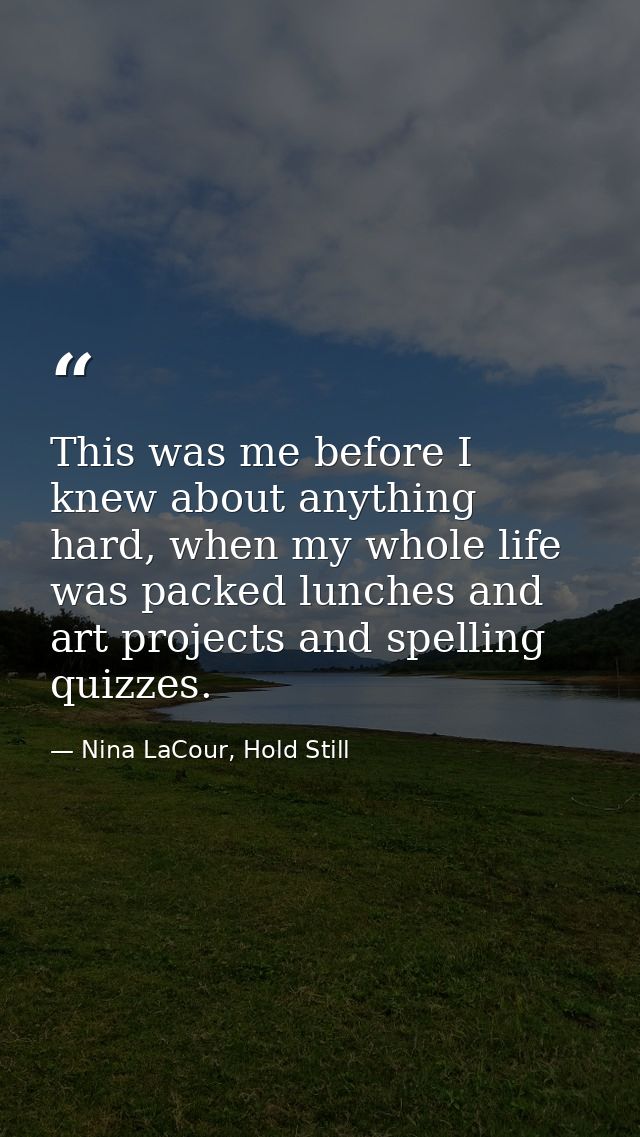 This was me before I knew about anything hard, when my whole life was packed lunches and art projects and spelling quizz — Nina LaCour, Hold Still