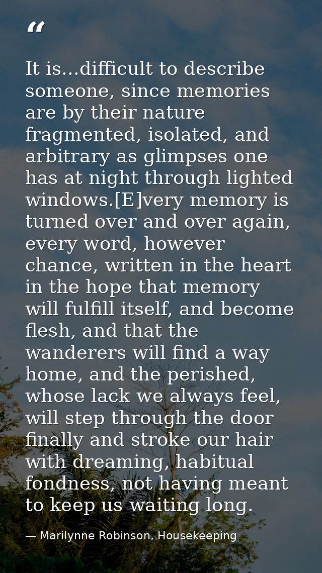 It is...difficult to describe someone, since memories are by their nature fragmented, isolated, and arbitrary as glimpse — Marilynne Robinson, Housekeeping