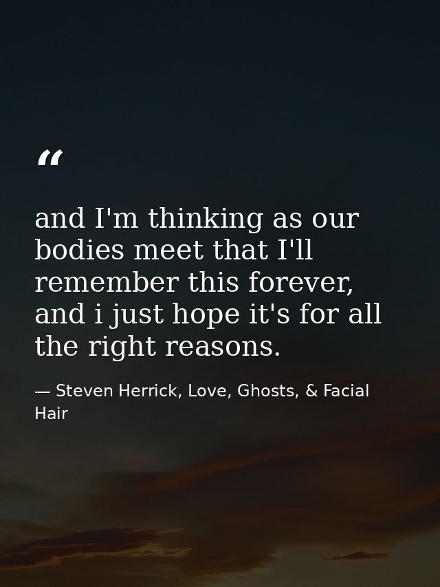 and I'm thinking as our bodies meet that I'll remember this forever, and i just hope it's for all the right reasons. — Steven Herrick, Love, Ghosts, & Facial Hair