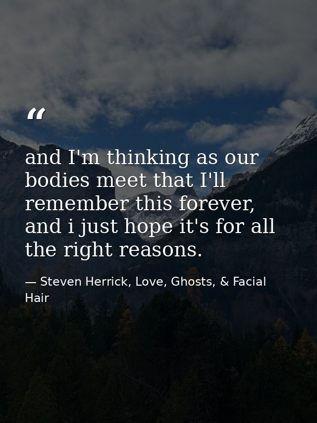 and I'm thinking as our bodies meet that I'll remember this forever, and i just hope it's for all the right reasons. — Steven Herrick, Love, Ghosts, & Facial Hair