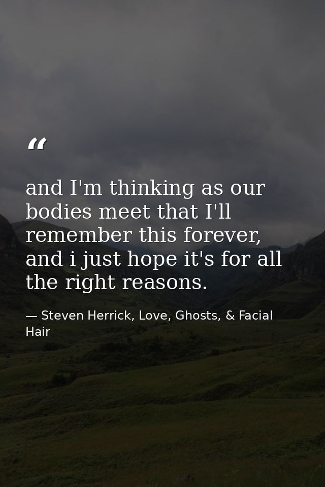 and I'm thinking as our bodies meet that I'll remember this forever, and i just hope it's for all the right reasons. — Steven Herrick, Love, Ghosts, & Facial Hair