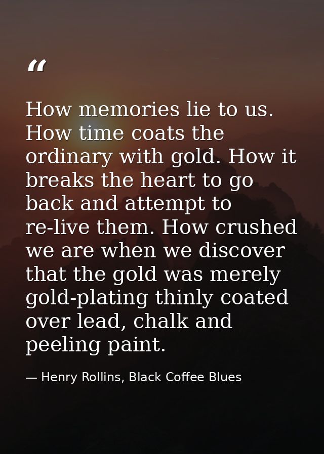 How memories lie to us. How time coats the ordinary with gold. How it breaks the heart to go back and attempt to re-live — Henry Rollins, Black Coffee Blues