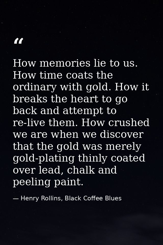 How memories lie to us. How time coats the ordinary with gold. How it breaks the heart to go back and attempt to re-live — Henry Rollins, Black Coffee Blues