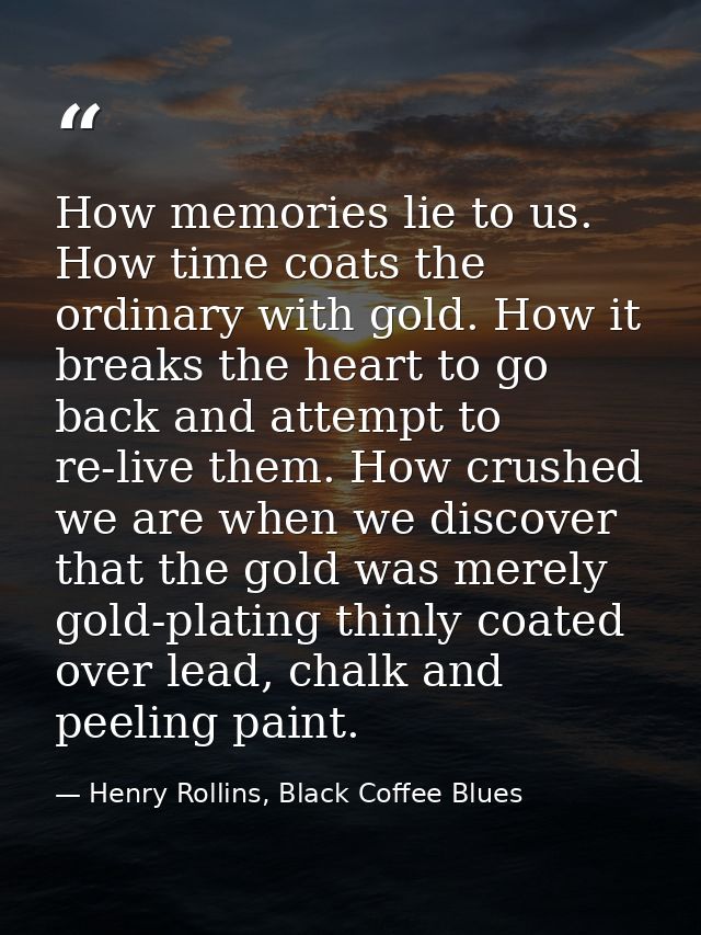 How memories lie to us. How time coats the ordinary with gold. How it breaks the heart to go back and attempt to re-live — Henry Rollins, Black Coffee Blues