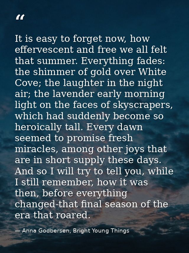 It is easy to forget now, how effervescent and free we all felt that summer. Everything fades: the shimmer of gold over  — Anna Godbersen, Bright Young Things