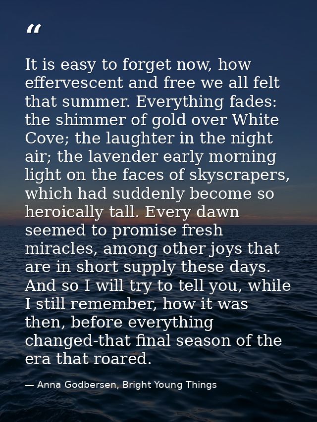 It is easy to forget now, how effervescent and free we all felt that summer. Everything fades: the shimmer of gold over  — Anna Godbersen, Bright Young Things
