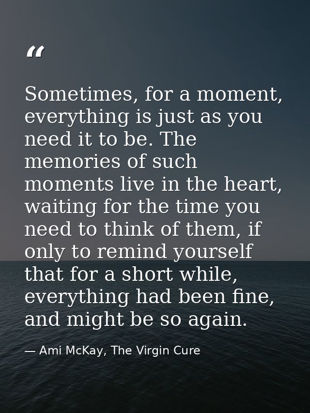 Sometimes, for a moment, everything is just as you need it to be. The memories of such moments live in the heart, waitin — Ami McKay, The Virgin Cure