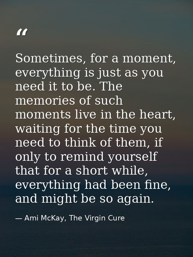 Sometimes, for a moment, everything is just as you need it to be. The memories of such moments live in the heart, waitin — Ami McKay, The Virgin Cure
