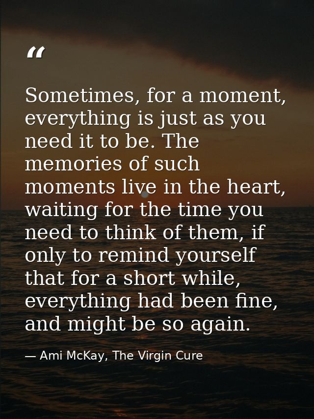 Sometimes, for a moment, everything is just as you need it to be. The memories of such moments live in the heart, waitin — Ami McKay, The Virgin Cure