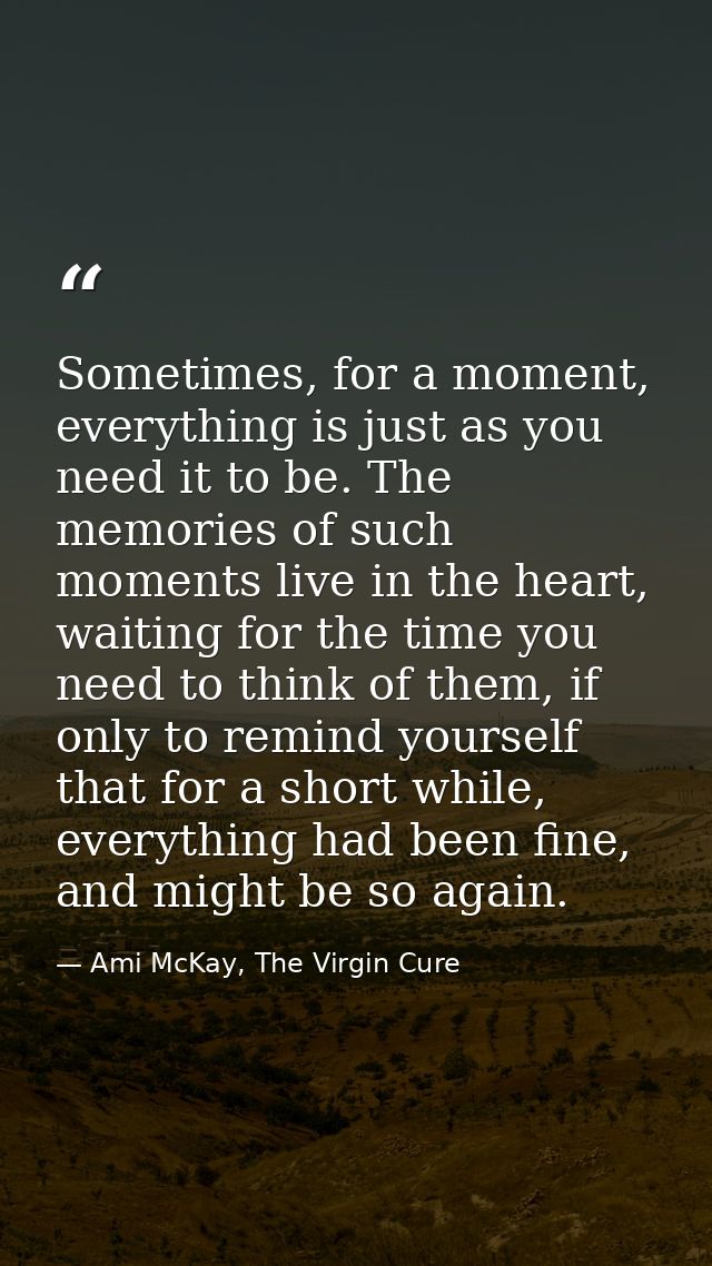 Sometimes, for a moment, everything is just as you need it to be. The memories of such moments live in the heart, waitin — Ami McKay, The Virgin Cure