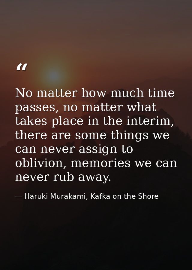 No matter how much time passes, no matter what takes place in the interim, there are some things we can never assign to  — Haruki Murakami, Kafka on the Shore