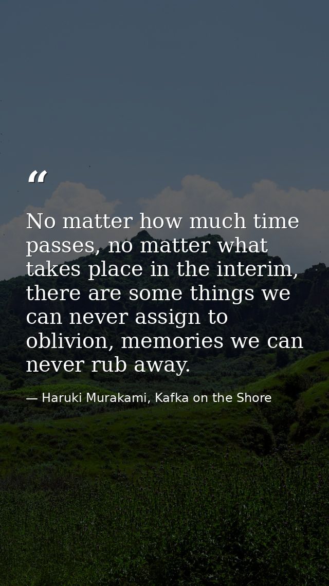 No matter how much time passes, no matter what takes place in the interim, there are some things we can never assign to  — Haruki Murakami, Kafka on the Shore