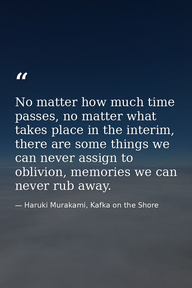 No matter how much time passes, no matter what takes place in the interim, there are some things we can never assign to  — Haruki Murakami, Kafka on the Shore