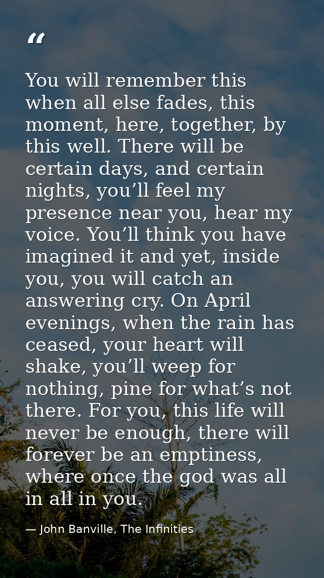 You will remember this when all else fades, this moment, here, together, by this well. There will be certain days, and c — John Banville, The Infinities
