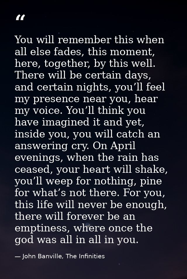You will remember this when all else fades, this moment, here, together, by this well. There will be certain days, and c — John Banville, The Infinities
