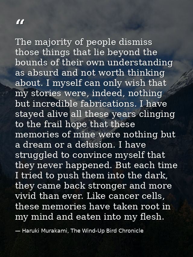 The majority of people dismiss those things that lie beyond the bounds of their own understanding as absurd and not wort — Haruki Murakami, The Wind-Up Bird Chronicle