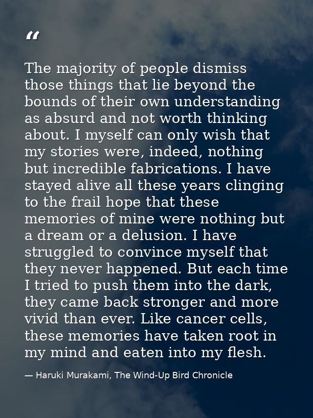 The majority of people dismiss those things that lie beyond the bounds of their own understanding as absurd and not wort — Haruki Murakami, The Wind-Up Bird Chronicle