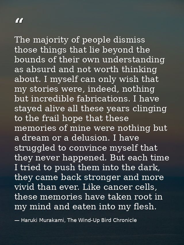 The majority of people dismiss those things that lie beyond the bounds of their own understanding as absurd and not wort — Haruki Murakami, The Wind-Up Bird Chronicle