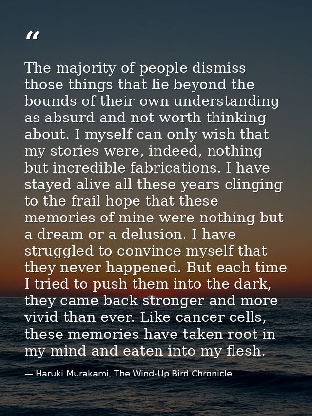 The majority of people dismiss those things that lie beyond the bounds of their own understanding as absurd and not wort — Haruki Murakami, The Wind-Up Bird Chronicle