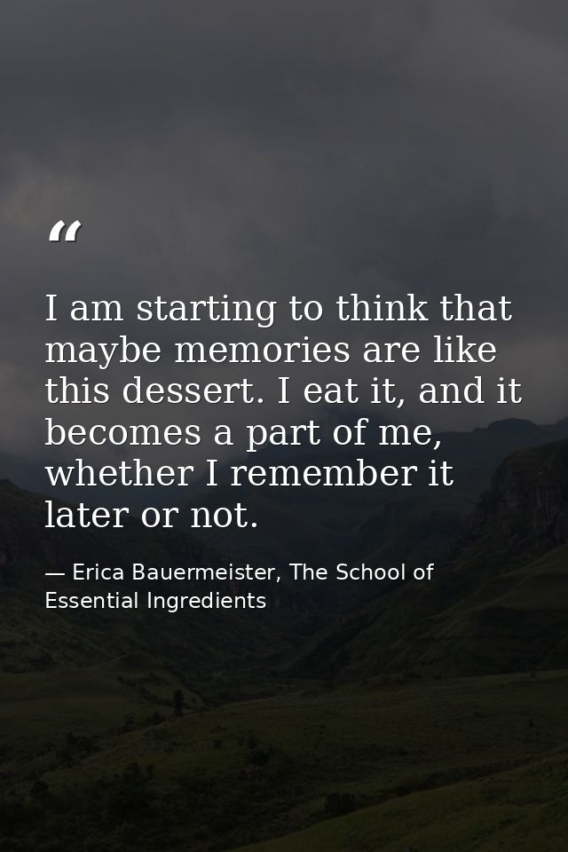 I am starting to think that maybe memories are like this dessert. I eat it, and it becomes a part of me, whether I remem — Erica Bauermeister, The School of Essential Ingredients