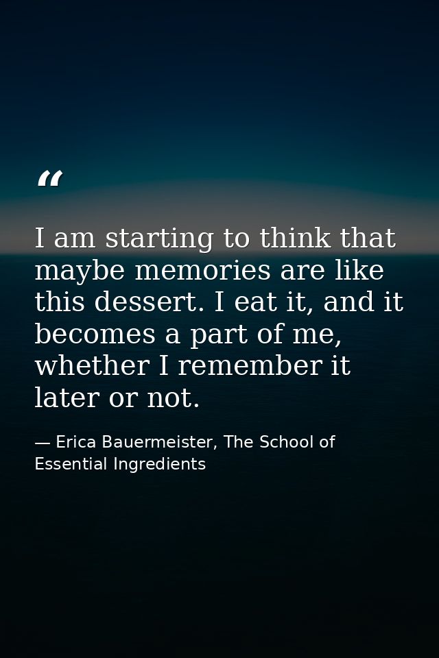 I am starting to think that maybe memories are like this dessert. I eat it, and it becomes a part of me, whether I remem — Erica Bauermeister, The School of Essential Ingredients