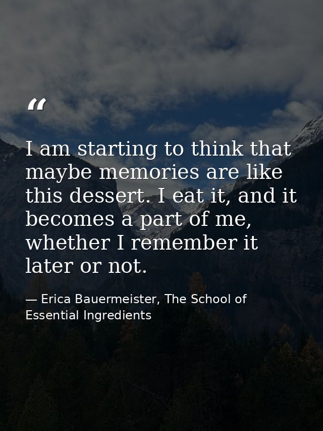 I am starting to think that maybe memories are like this dessert. I eat it, and it becomes a part of me, whether I remem — Erica Bauermeister, The School of Essential Ingredients